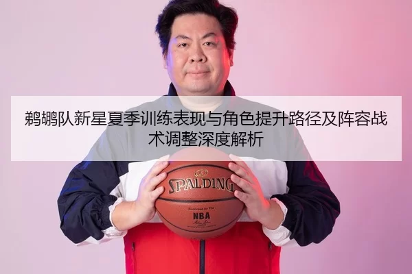 鹈鹕队新星夏季训练表现与角色提升路径及阵容战术调整深度解析