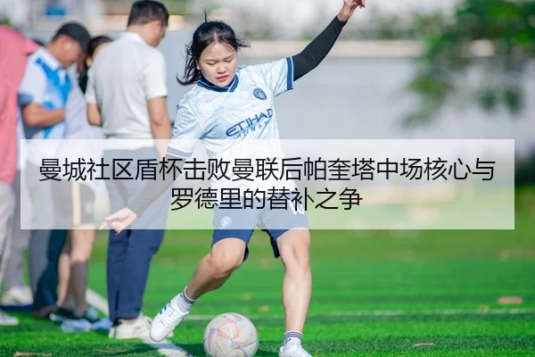 曼城社区盾杯击败曼联后帕奎塔中场核心与罗德里的替补之争